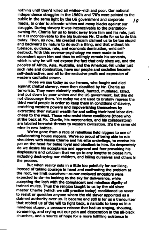 nothing until they’d kiled il whites--rich and poor. Our national independence struggles in the 1960’s and ’70’s were painted to the public in the same light by the US government and corporate media, In order to alienate whites and many biacks against our struggle. During stavery it was inconceivable to the plantation- ‘owning Mr. Chartie for us to break away from him and his rule, just 2s It Is Inconceivable to the big business Mr. Charlie for us to do this. today. Then, as now, his created racism dlaimed us to be too stupid and backward by nature to do such a thing, and that without his tutelage, guidance, rule, and economic domination, we’d self- m.wnmmumm-mn:.mu dependent upon him and thus to willingly remain his servants, which is why he wil not expase the fact that only since we, and the peoples of Africa, Asla, Australia, and the Americas, fell under just such rule and domination, have our people and societies become self-destructive, and ail to the exclusive profit and expansion of western capitalist power. Those we see today as our heroes, who fought and died against chattel slavery, were then classified by Mr. Charlie as terrorists. They were violently staiked, hunted, mutlated, killed, and put down by poor whites and the US government, but this did not discourage them. Yet today we are used to brutally repress the third world people In order to keep them in conditions of siavery, enriching western powers and impoverishing themseives by extracting their natural weaith for and seiling their hard labor dirt- cheap to the west. Those who resist these conditions (thase who strike back at Mr. Charle, his mercenaries, and his collaborators) are labeled terrorist threats to westem clvilization. It’s the same old wine in new bottles. N We’ve gone from a race of rebellious field niggers to one of collaborating house niggers. We’re 5o proud of being able to rub shoulders with Massa Charlie and his elite underlings, to receive his. ot on the heed for being loyeland abedient o im. So desperstly do we desire his acceptance and approval and provoking his displeasure and criticism that we go to any lengths to please him, including destroying our children, and kiling ourselves and others In the process. But when reaiity sets in a littie too painfully for our liking, insteed of taking courage in hand and confronting the problem at the root, we limit ourselves-—as our ensiaved ancestors were ‘expected to do—to looking to the sky for deliverance, while accepting the lash with the complacent and mindless dignity of trained mutes. Thus the religion taught to us by the old slave master Charlie (which we still practice today) conditioned us never 0 resist or question anyone whom the old siaver appointed as a claimed authority over us. It became and still is for us a tranquilizer that robbed us of the will to fight back, a narcotic to keep us ina mindless stupor, a pressure release that had us singing, shouting, screaming, and crying out our pain and desperation n the ail-biack churches, and a source of hope for 8 more fulfilling existence In